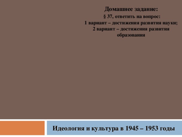 Домашнее задание:  § 37, ответить на вопрос: 1 вариант – достижения развития науки; 2 вариант – достижения развития образования Идеология и культура в 1945 – 1953 годы