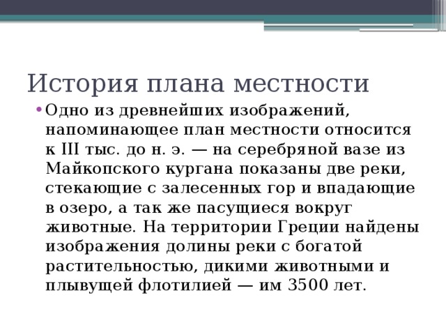 Одно из древнейших изображений, напоминающее план местности относится к III тыс. до н. э. — на серебряной вазе из Майкопского кургана показаны две реки, стекающие с залесенных гор и впадающие в озеро, а так же пасущиеся вокруг животные. На территории Греции найдены изображения долины реки с богатой растительностью, дикими животными и плывущей флотилией — им 3500 лет.