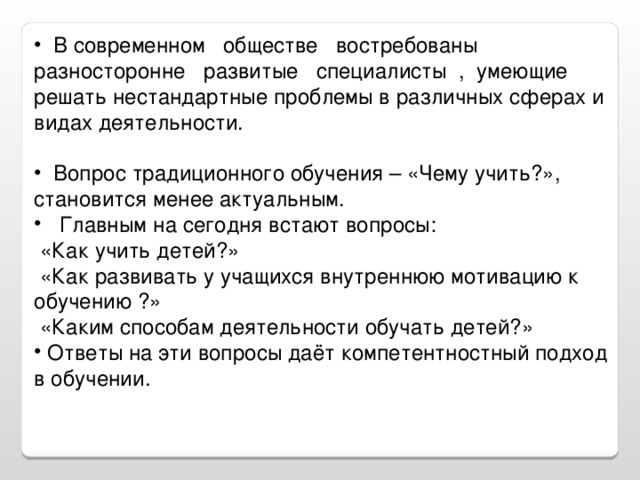 В современном обществе востребованы разносторонне развитые специалисты , умеющие решать нестандартные проблемы в различных сферах и видах деятельности.  Вопрос традиционного обучения – «Чему учить?», становится менее актуальным.  Главным на сегодня встают вопросы:  «Как учить детей?»  «Как развивать у учащихся внутреннюю мотивацию к обучению ?»  «Каким способам деятельности обучать детей?»  Ответы на эти вопросы даёт компетентностный подход в обучении.