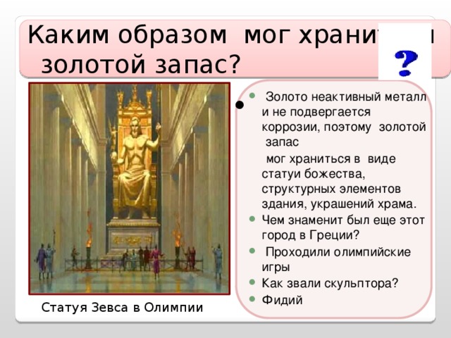 Каким образом мог храниться золотой запас?  Золото неактивный металл и не подвергается коррозии, поэтому золотой запас  мог храниться в виде статуи божества, структурных элементов здания, украшений храма. Чем знаменит был еще этот город в Греции?  Проходили олимпийские игры Как звали скульптора? Фидий Статуя Зевса в Олимпии