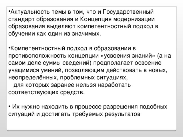 Актуальность темы в том, что и Государственный стандарт образования и Концепция модернизации образования выделяют компетентностный подход в обучении как один из значимых. Компетентностный подход в образовании в противоположность концепции «усвоения знаний» (а на самом деле суммы сведений) предполагает освоение учащимися умений, позволяющим действовать в новых, неопределённых, проблемных ситуациях,  для которых заранее нельзя наработать соответствующих средств.  Их нужно находить в процессе разрешения подобных ситуаций и достигать требуемых результатов