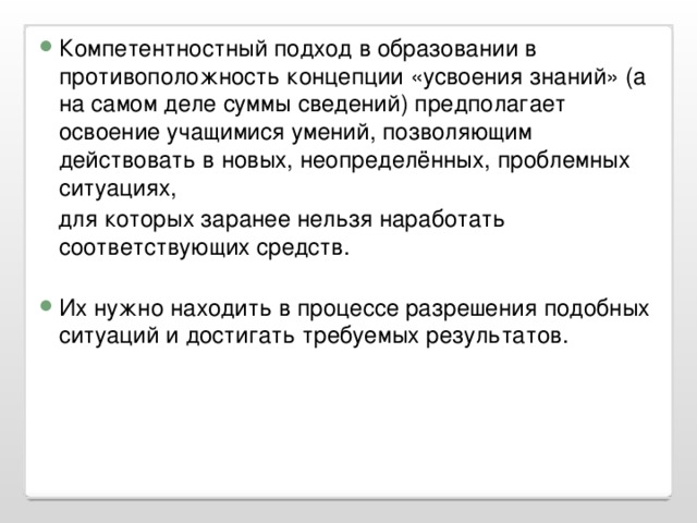 Компетентностный подход в образовании в противоположность концепции «усвоения знаний» (а на самом деле суммы сведений) предполагает освоение учащимися умений, позволяющим действовать в новых, неопределённых, проблемных ситуациях,  для которых заранее нельзя наработать соответствующих средств. Их нужно находить в процессе разрешения подобных ситуаций и достигать требуемых результатов.