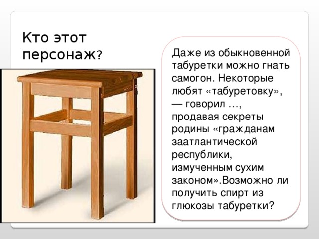 Кто этот персонаж ? Даже из обыкновенной табуретки можно гнать самогон. Некоторые любят «табуретовку», — говорил …, продавая секреты родины «гражданам заатлантической республики, измученным сухим законом».Возможно ли получить спирт из глюкозы табуретки?