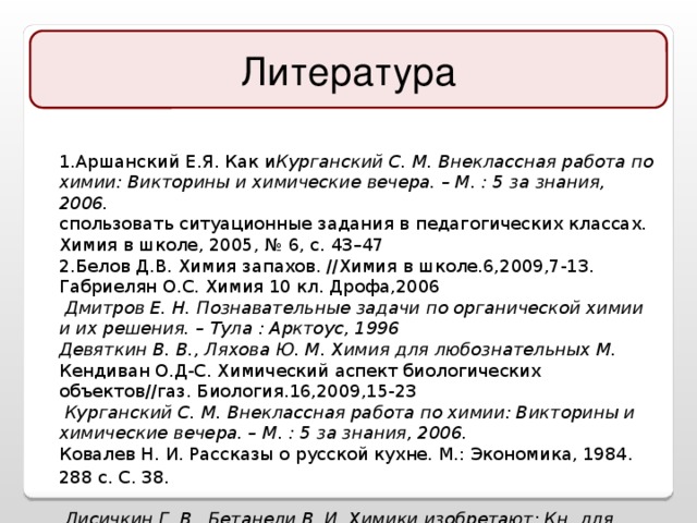 Литература 1.Аршанский Е.Я. Как и Курганский С. М. Внеклассная работа по химии: Викторины и химические вечера. – М. : 5 за знания, 2006. спользовать ситуационные задания в педагогических классах. Химия в школе, 2005, № 6, с. 43–47 2.Белов Д.В. Химия запахов. //Химия в школе.6,2009,7-13. Габриелян О.С. Химия 10 кл. Дрофа,2006  Дмитров Е. Н. Познавательные задачи по органической химии и их решения. – Тула : Арктоус, 1996 Девяткин В. В., Ляхова Ю. М. Химия для любознательных М. Кендиван О.Д-С. Химический аспект биологических объектов//газ. Биология.16,2009,15-23  Курганский С. М. Внеклассная работа по химии: Викторины и химические вечера. – М. : 5 за знания, 2006.  Ковалев Н. И. Рассказы о русской кухне. М.: Экономика, 1984. 288 с. C. 38 .   Лисичкин Г. В., Бетанели В. И. Химики изобретают: Кн. для учащихся. – М. : Просвещение, 1990