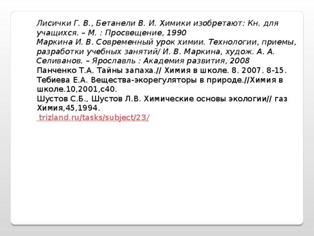 Лисички Г. В., Бетанели В. И. Химики изобретают: Кн. для учащихся. – М. : Просвещение, 1990 Маркина И. В. Современный урок химии. Технологии, приемы, разработки учебных занятий/ И. В. Маркина, худож. А. А. Селиванов. – Ярославль : Академия развития, 2008 Панченко Т.А. Тайны запаха.// Химия в школе. 8. 2007. 8-15. Тебиева Е.А. Вещества-экорегуляторы в природе.//Химия в школе.10,2001,с40. Шустов С.Б., Шустов Л.В. Химические основы экологии// газ Химия,45,1994. trizland.ru/tasks/subject/23 /