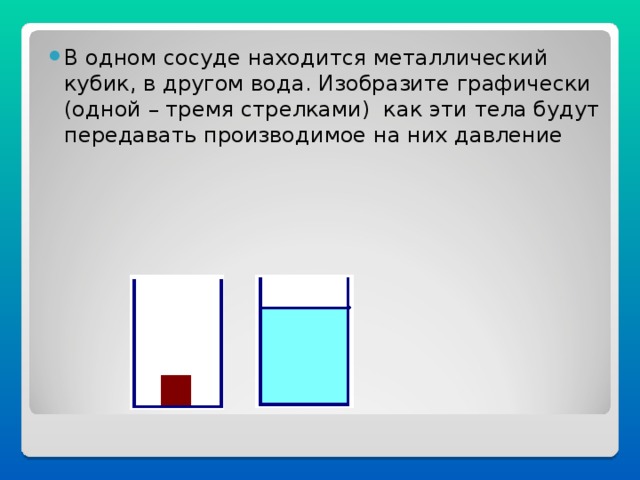 В одном сосуде находится металлический кубик, в другом вода. Изобразите графически (одной – тремя стрелками) как эти тела будут передавать производимое на них давление