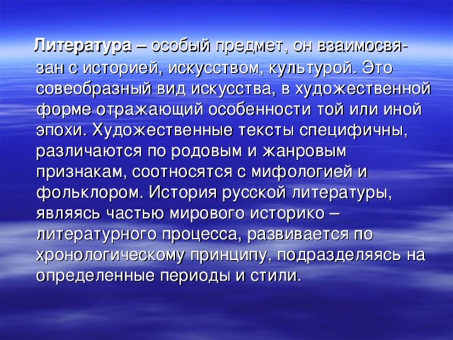 Литература – особый предмет, он взаимосвя-зан с историей, искусством, культурой. Это совеобразный вид искусства, в художественной форме отражающий особенности той или иной эпохи. Художественные тексты специфичны, различаются по родовым и жанровым признакам, соотносятся с мифологией и фольклором. История русской литературы, являясь частью мирового историко – литературного процесса, развивается по хронологическому принципу, подразделяясь на определенные периоды и стили.