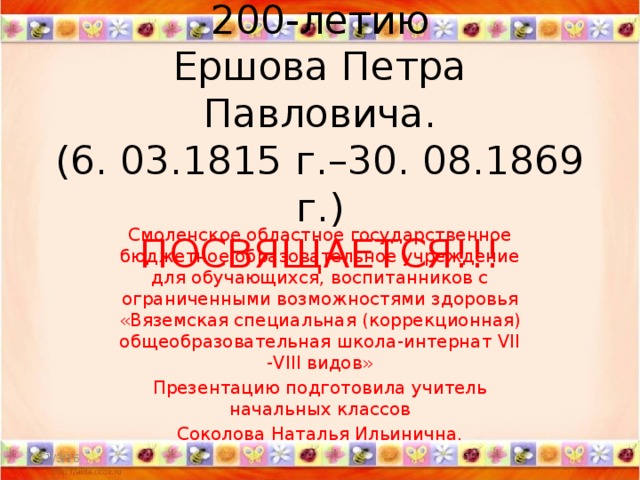 200-летию  Ершова Петра Павловича.  (6. 03.1815 г.–30. 08.1869 г.)  ПОСВЯЩАЕТСЯ!!! Смоленское областное государственное бюджетное образовательное учреждение для обучающихся, воспитанников с ограниченными возможностями здоровья «Вяземская специальная (коррекционная) общеобразовательная школа-интернат VII -VIII видов» Презентацию подготовила учитель начальных классов Соколова Наталья Ильинична.   11/3/16