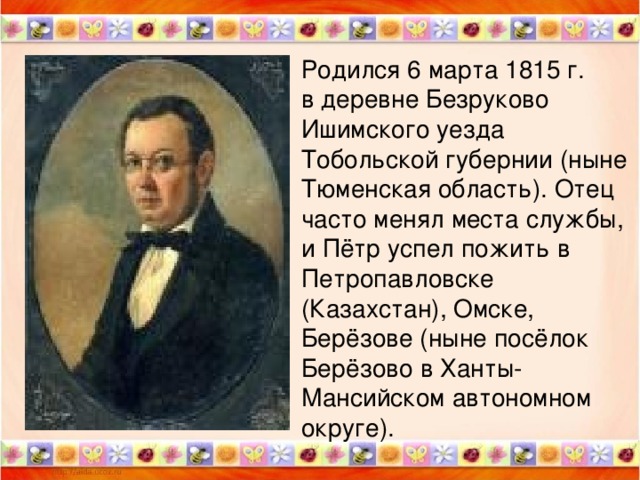 Родился 6 марта 1815 г. в деревне Безруково Ишимского уезда Тобольской губернии (ныне Тюменская область). Отец часто менял места службы, и Пётр успел пожить в Петропавловске (Казахстан), Омске, Берёзове (ныне посёлок Берёзово в Ханты-Мансийском автономном округе).