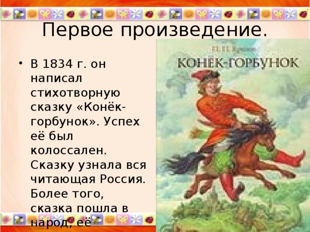 Первое произведение. В 1834 г. он написал стихотворную сказку «Конёк-горбунок». Успех её был колоссален. Сказку узнала вся читающая Россия. Более того, сказка пошла в народ, её пересказывали, каждый по-своему, в разных местностях. 11/3/16