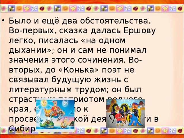 Было и ещё два обстоятельства. Во-первых, сказка далась Ершову легко, писалась «на одном дыхании»; он и сам не понимал значения этого сочинения. Во-вторых, до «Конька» поэт не связывал будущую жизнь с литературным трудом; он был страстным патриотом родного края, его тянуло к просветительской деятельности в Сибири.