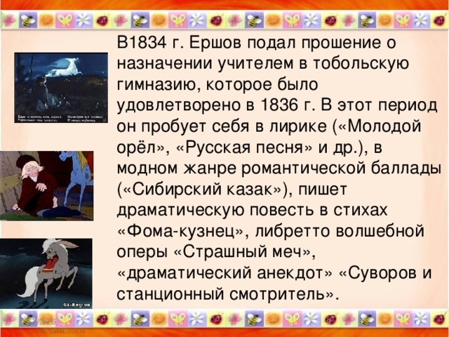 В1834 г. Ершов подал прошение о назначении учителем в тобольскую гимназию, которое было удовлетворено в 1836 г. В этот период он пробует себя в лирике («Молодой орёл», «Русская песня» и др.), в модном жанре романтической баллады («Сибирский казак»), пишет драматическую повесть в стихах «Фома-кузнец», либретто волшебной оперы «Страшный меч», «драматический анекдот» «Суворов и станционный смотритель». 11/3/16