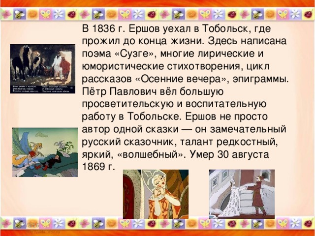 В 1836 г. Ершов уехал в Тобольск, где прожил до конца жизни. Здесь написана поэма «Сузге», многие лирические и юмористические стихотворения, цикл рассказов «Осенние вечера», эпиграммы. Пётр Павлович вёл большую просветительскую и воспитательную работу в Тобольске. Ершов не просто автор одной сказки — он замечательный русский сказочник, талант редкостный, яркий, «волшебный». Умер 30 августа 1869 г. 11/3/16