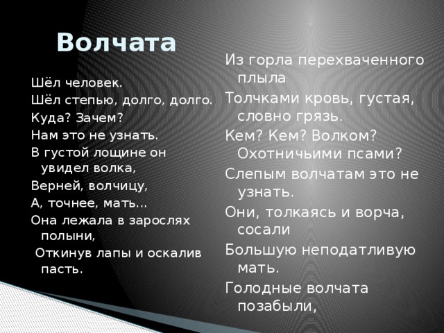 Волчата Из горла перехваченного плыла Толчками кровь, густая, словно грязь. Кем? Кем? Волкoм? Охотничьими псами? Слепым волчатам это не узнать. Они, толкаясь и ворча, сосали Большую неподатливую мать. Голодные волчата позабыли, Шёл человек. Шёл степью, долго, долго. Куда? Зачем? Нам это не узнать. В густой лощине он увидел волка, Верней, волчицу, А, точнее, мать... Она лежала в зарослях полыни,  Откинув лапы и оскалив пасть.