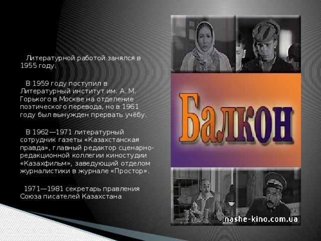 Литературной работой занялся в 1955 году.  В 1959 году поступил в Литературный институт им. А. М. Горького в Москве на отделение поэтического перевода, но в 1961 году был вынужден прервать учёбу.  В 1962—1971 литературный сотрудник газеты «Казахстанская правда», главный редактор сценарно-редакционной коллегии киностудии «Казахфильм», заведующий отделом журналистики в журнале «Простор».  1971—1981 секретарь правления Союза писателей Казахстана