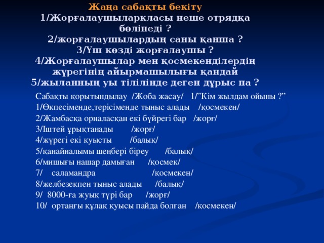 Жаңа сабақты бекіту  1/Жорғалаушыларкласы неше отрядқа бөлінеді ?  2/жорғалаушылардың саны қанша ?  3/Үш көзді жорғалаушы ?  4/Жорғалаушылар мен қосмекенділердің жүрегінің айырмашылығы қандай  5/жыланның уы тілілінде деген дұрыс па ? Сабақты қорытындылау /Жоба жасау/ 1/”Кім жылдам ойыны ?” 1/Өкпесіменде,терісіменде тыныс алады /қосмекен/ 2/Жамбасқа орналасқан екі бүйрегі бар /жорғ/ 3/Іштей ұрықтанады /жорғ/ 4/жүрегі екі қуысты /балық/ 5/қанайналымы шеңбері біреу /балық/ 6/мишығы нашар дамыған /қосмек/ 7/ саламандра /қосмекен/ 8/желбезекпен тыныс алады /балық/ 9/ 8000-ға жуық түрі бар /жорғ/ 10/ ортаңғы құлақ  қуысы пайда болған /қосмекен/