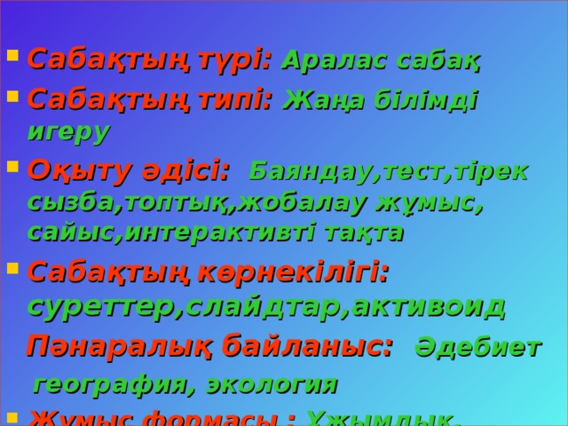 Сабақтың түрі:  Аралас сабақ Сабақтың типі:  Жаңа білімді игеру Оқыту әдісі:  Баяндау,тест,тірек сызба,топтық,жобалау жұмыс, сайыс,интерактивті тақта Сабақтың көрнекілігі: суреттер,слайдтар,активоид  Пәнаралық байланыс: Әдебиет  география, экология