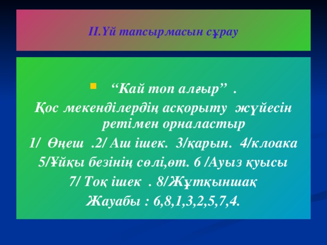 ІІ.Үй тапсырмасын сұрау  “ Кай топ алғыр” . Қос мекенділердің асқорыту жүйесін ретімен орналастыр 1/ Өңеш .2/ Аш ішек. 3/қарын. 4/клоака 5/Ұйқы безінің сөлі,өт. 6 /Ауыз қуысы 7/ Тоқ ішек . 8/Жұтқыншақ Жауабы : 6,8,1,3,2,5,7,4.