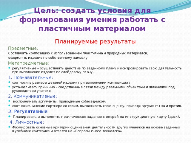 Цель: создать условия для формирования умения работать с пластичным материалом Планируемые результаты Предметные: Составлять композицию с использованием пластилина и природных материалов; оформлять изделие по собственному замыслу. Метапредметные: регулятивные – осуществлять действие по заданному плану и контролировать свою деятельность при выполнении изделия по слайдовому плану. 1. Познавательные: соотносить размеры деталей изделия при выполнении композиции ; устанавливать причинно – следственные связи между реальными объектами и явлениями под руководством учителя 2. Коммуникативные:  воспринимать аргументы, приводимые собеседником; соотносить мнение партнера со своим, высказывать свою оценку, приводя аргументы за и против. 3. Регулятивные: Планировать и выполнять практическое задание с опорой на инструкционную карту (диск).  4. Личностные: