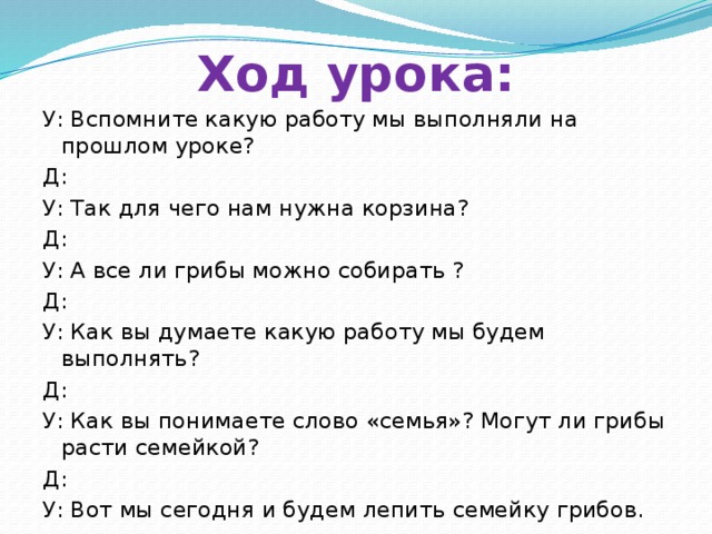 Ход урока: У: Вспомните какую работу мы выполняли на прошлом уроке? Д: У: Так для чего нам нужна корзина? Д: У: А все ли грибы можно собирать ? Д: У: Как вы думаете какую работу мы будем выполнять? Д: У: Как вы понимаете слово «семья»? Могут ли грибы расти семейкой? Д: У: Вот мы сегодня и будем лепить семейку грибов.