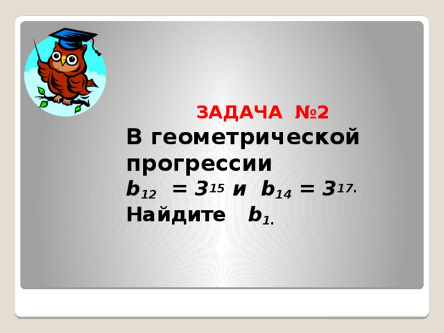 ЗАДАЧА №2  В геометрической прогрессии  b 12 = 3 15 и b 14 = 3 17.  Найдите b 1.