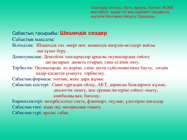 Павлодар облысы, Ертіс ауданы, Қоскөл ЖОББ мектебінің қазақ тілі мен әдебиеті пәндерінің мұғалімі Беспаева Айсұлу Оразқызы Сабақтың тақырыбы: Шешендік сөздер Сабақтың мақсаты: Білімділік: Шешендік сөз өнері мен шешендік өнердің өкілдері жайлы  мағлұмат беру . Дамытушылық: Деңгейлік тапсырмалар арқылы оқушылардың сөйлеу  дағдыларын дамыта отырып, сана-сезімін ояту. Тәрбиелік: Оқушыларды өз жеріне, еліне деген сүйіспеншілікке баулу, сөздің  қадір-қасиетін ұғынуға тәрбиелеу. Сабақтың формасы: топтық, жеке дара жұмыс Сабақтың әдістері: Сыни тұрғыдан ойлау, АКТ, дарынды балалармен жұмыс,  диалогтік оқыту, жас ерекшеліктеріне сәйкес оқыту,  көшбасшылық, бағалау. Көрнекіліктері: интербелсенді тақта, флипчарт, оқулық, үлестірме қағаздар Сабақтың типі: жаңа оқу материалын таныту Сабақтың түрі: аралас сабақ   