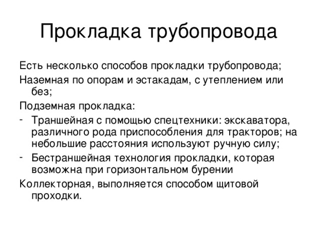 Прокладка трубопровода Есть несколько способов прокладки трубопровода; Наземная по опорам и эстакадам, с утеплением или без; Подземная прокладка: Траншейная с помощью спецтехники: экскаватора, различного рода приспособления для тракторов; на небольшие расстояния используют ручную силу; Бестраншейная технология прокладки, которая возможна при горизонтальном бурении Коллекторная, выполняется способом щитовой проходки.