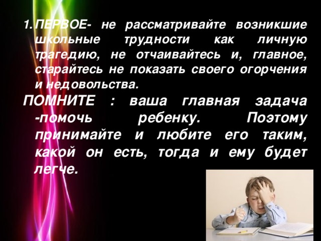 ПЕРВОЕ- не рассматривайте возникшие школьные трудности как личную трагедию, не отчаивайтесь и, главное, старайтесь не показать своего огорчения и недовольства.