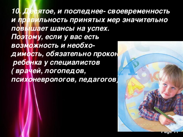 10. Десятое, и последнее- своевременность и правильность принятых мер значительно повышает шансы на успех.  Поэтому, если у вас есть  возможность и необхо-  димость, обязательно проконсультируйте  ребенка у специалистов  ( врачей, логопедов,  психоневрологов, педагогов).