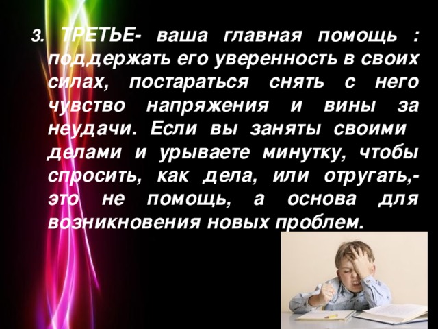 3. ТРЕТЬЕ- ваша главная помощь : поддержать его уверенность в своих силах, постараться снять с него чувство напряжения и вины за неудачи. Если вы заняты своими делами и урываете минутку, чтобы спросить, как дела, или отругать,- это не помощь, а основа для возникновения новых проблем.