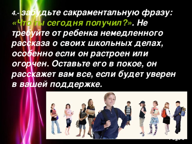 4.-  забудьте сакраментальную фразу: «Что ты сегодня получил?» . Не требуйте от ребенка немедленного рассказа о своих школьных делах, особенно если он растроен или огорчен. Оставьте его в покое, он расскажет вам все, если будет уверен в вашей поддержке.