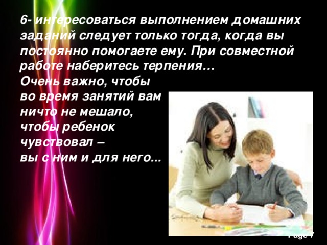 6- интересоваться выполнением домашних заданий следует только тогда, когда вы постоянно помогаете ему. При совместной работе наберитесь терпения…  Очень важно, чтобы  во время занятий вам  ничто не мешало,  чтобы ребенок  чувствовал –  вы с ним и для него...