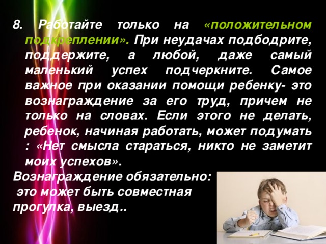 8. Работайте только на «положительном подкреплении». При неудачах подбодрите, поддержите, а любой, даже самый маленький успех подчеркните. Самое важное при оказании помощи ребенку- это вознаграждение за его труд, причем не только на словах. Если этого не делать, ребенок, начиная работать, может подумать : «Нет смысла стараться, никто не заметит моих успехов». Вознаграждение обязательно:  это может быть совместная прогулка, выезд..