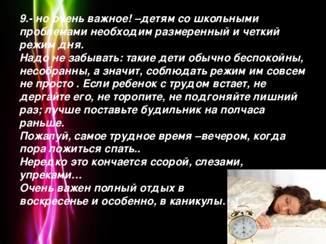 9.- но очень важное! –детям со школьными проблемами необходим размеренный и четкий режим дня.  Надо не забывать: такие дети обычно беспокойны, несобранны, а значит, соблюдать режим им совсем не просто . Если ребенок с трудом встает, не дергайте его, не торопите, не подгоняйте лишний раз; лучше поставьте будильник на полчаса раньше.  Пожалуй, самое трудное время –вечером, когда пора ложиться спать..  Нередко это кончается ссорой, слезами, упреками…  Очень важен полный отдых в  воскресенье и особенно, в каникулы.