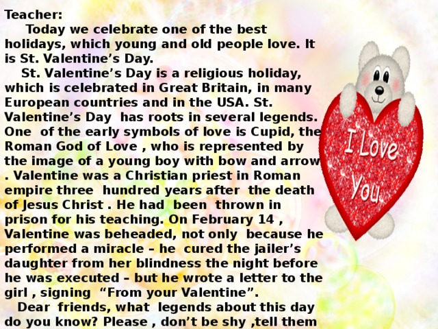 Teacher:  Today we celebrate one of the best holidays, which young and old people love. It is St. Valentine’s Day.  St. Valentine’s Day is a religious holiday, which is celebrated in Great Britain, in many European countries and in the USA. St. Valentine’s Day has roots in several legends. One of the early symbols of love is Cupid, the Roman God of Love , who is represented by the image of a young boy with bow and arrow . Valentine was a Christian priest in Roman empire three hundred years after the death of Jesus Christ . He had been thrown in prison for his teaching. On February 14 , Valentine was beheaded, not only because he performed a miracle – he cured the jailer’s daughter from her blindness the night before he was executed – but he wrote a letter to the girl , signing “From your Valentine”.  Dear friends, what legends about this day do you know? Please , don’t be shy ,tell them to us.