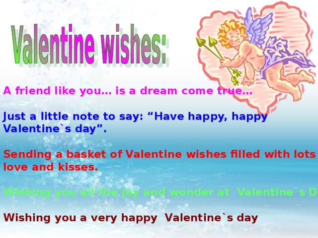 A friend like you… is a dream come true…  Just a little note to say: “Have happy, happy Valentine`s day”.  Sending a basket of Valentine wishes filled with lots of love and kisses.  Wishing you all the joy and wonder at Valentine`s Day.  Wishing you a very happy Valentine`s day