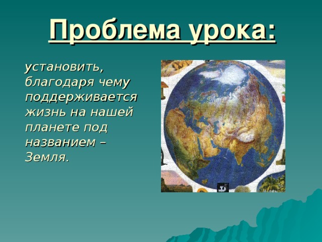 Проблема урока:  установить, благодаря чему поддерживается жизнь на нашей планете под названием – Земля.