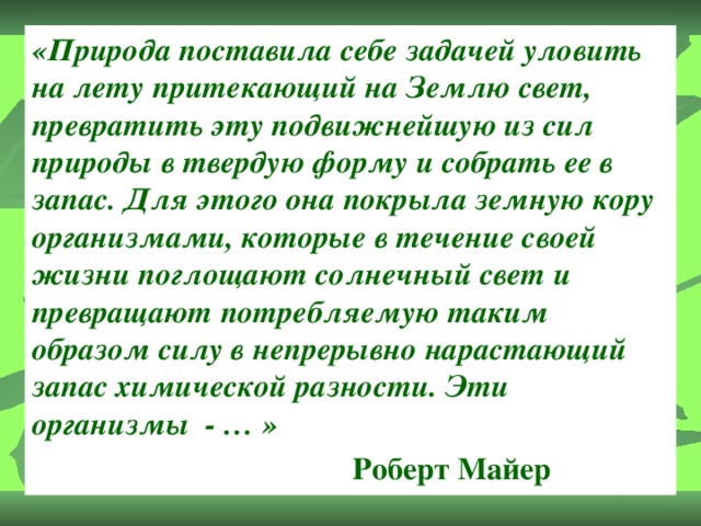 «Природа поставила себе задачей уловить на лету притекающий на Землю свет, превратить эту подвижнейшую из сил природы в твердую форму и собрать ее в запас. Для этого она покрыла земную кору организмами, которые в течение своей жизни поглощают солнечный свет и превращают потребляемую таким образом силу в непрерывно нарастающий запас химической разности. Эти организмы - … »  Роберт Майер