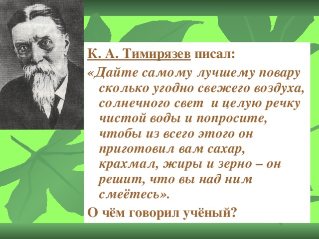 К. А. Тимирязев  писал: «Дайте самому лучшему повару сколько угодно свежего воздуха, солнечного свет и целую речку чистой воды и попросите, чтобы из всего этого он приготовил вам сахар, крахмал, жиры и зерно – он решит, что вы над ним смеётесь». О чём говорил учёный?