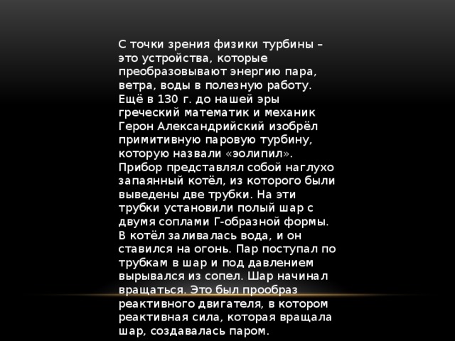 С точки зрения физики турбины – это устройства, которые преобразовывают энергию пара, ветра, воды в полезную работу. Ещё в 130 г. до нашей эры греческий математик и механик Герон Александрийский изобрёл примитивную паровую турбину, которую назвали «эолипил». Прибор представлял собой наглухо запаянный котёл, из которого были выведены две трубки. На эти трубки установили полый шар с двумя соплами Г-образной формы. В котёл заливалась вода, и он ставился на огонь. Пар поступал по трубкам в шар и под давлением вырывался из сопел. Шар начинал вращаться. Это был прообраз реактивного двигателя, в котором реактивная сила, которая вращала шар, создавалась паром.