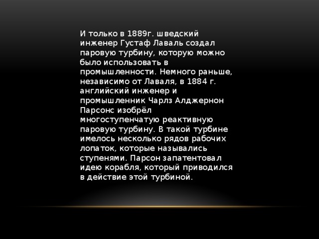 И только в 1889г. шведский инженер Густаф Лаваль создал паровую турбину, которую можно было использовать в промышленности. Немного раньше, независимо от Лаваля, в 1884 г. английский инженер и промышленник Чарлз Алджернон Парсонс изобрёл многоступенчатую реактивную паровую турбину. В такой турбине имелось несколько рядов рабочих лопаток, которые назывались ступенями. Парсон запатентовал идею корабля, который приводился в действие этой турбиной.