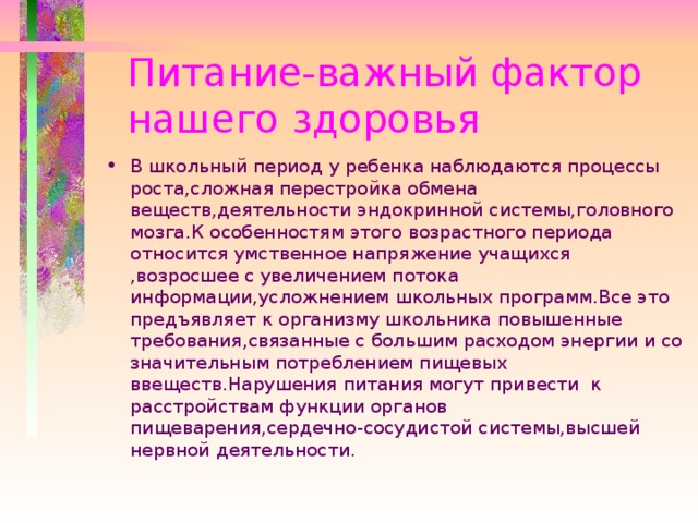 Питание-важный фактор  нашего здоровья В школьный период у ребенка наблюдаются процессы роста,сложная перестройка обмена веществ,деятельности эндокринной системы,головного мозга.К особенностям этого возрастного периода относится умственное напряжение учащихся ,возросшее с увеличением потока информации,усложнением школьных программ.Все это предъявляет к организму школьника повышенные требования,связанные с большим расходом энергии и со значительным потреблением пищевых ввеществ.Нарушения питания могут привести к расстройствам функции органов пищеварения,сердечно-сосудистой системы,высшей нервной деятельности.