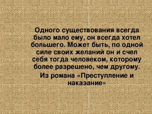 Одного существования всегда было мало ему, он всегда хотел большего. Может быть, по одной силе своих желаний он и счел себя тогда человеком, которому более разрешено, чем другому. Из романа «Преступление и наказание»