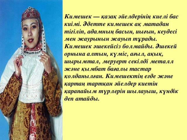 Кимешек — қазақ әйелдерінің киелі бас киімі. Әдетте кимешек ақ матадан тігіліп, адамның басын, иығын, кеудесі мен жаурынын жауып тұрады. Кимешек әшекейсіз болмайды. Әшекей орнына алтын, күміс, ағыл, ақық, шырымтал, меруерт секілді металл және қымбат бағалы тастар қолданылған. Кимешектің егде және қартаң тартқан әйелдер киетін қарапайым түрлерін шылауыш, күндік деп атайды.