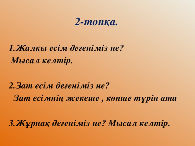 2-топқа.  1.Жалқы есім дегеніміз не?  Мысал келтір.  2.Зат есім дегеніміз не?  Зат есімнің жекеше , көпше түрін ата  3.Жұрнақ дегеніміз не? Мысал келтір.