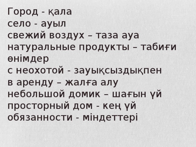 Город - қала село - ауыл свежий воздух – таза ауа натуральные продукты – табиғи өнімдер с неохотой - зауықсыздықпен в аренду – жалға алу небольшой домик – шағын үй просторный дом - кең үй обязанности - міндеттері