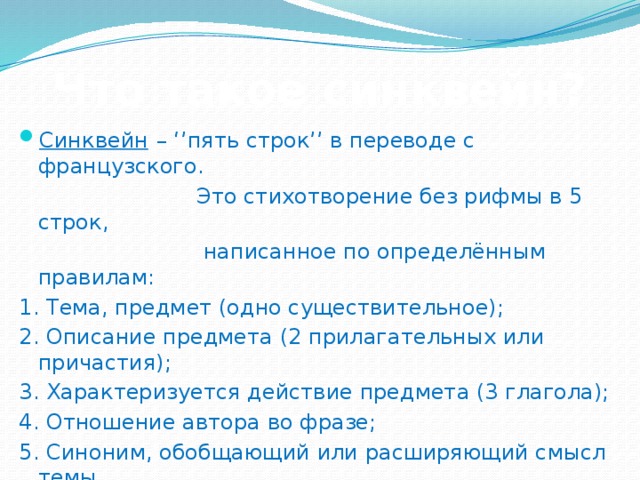 Что такое синквейн? Синквейн  – ‘’пять строк’’ в переводе с французского.  Это стихотворение без рифмы в 5 строк,  написанное по определённым правилам: 1. Тема, предмет (одно существительное); 2. Описание предмета (2 прилагательных или причастия); 3. Характеризуется действие предмета (3 глагола); 4. Отношение автора во фразе; 5. Синоним, обобщающий или расширяющий смысл темы. Автору синквейна нужно знать тему, иметь по ней собственное мнение и уметь высказать его. Синквейн учит находить ассоциации, т.е. развивает ассоциативное мышление.