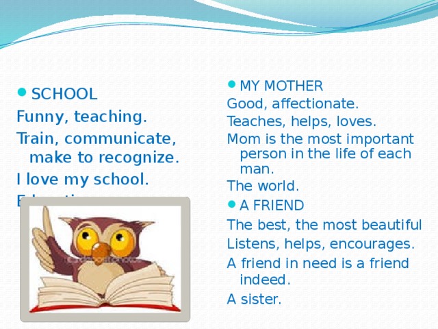 MY MOTHER Good, affectionate. Teaches, helps, loves. Mom is the most important person in the life of each man. The world. A FRIEND The best, the most beautiful Listens, helps, encourages. A friend in need is a friend indeed. A sister. SCHOOL