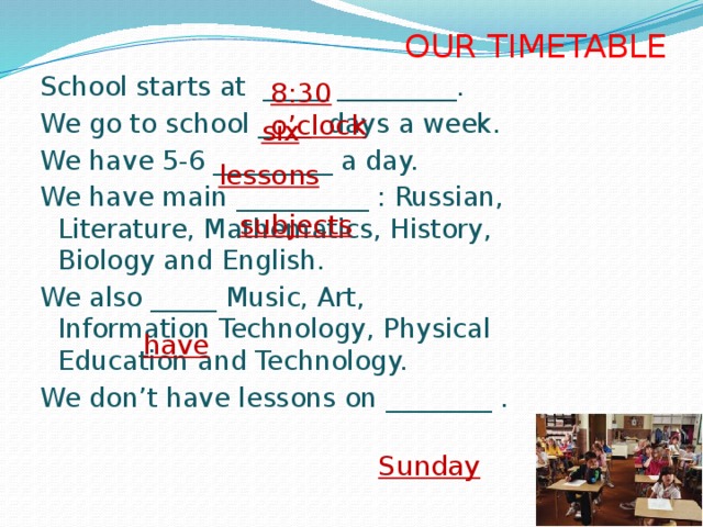 OUR TIMETABLE School starts at _____ _________. We go to school ____ days a week. We have 5-6 _________ a day. We have main __________ : Russian, Literature, Mathematics, History, Biology and English. We also _____ Music, Art, Information Technology, Physical Education and Technology. We don’t have lessons on ________ . 8:30  o’clock  six  lessons  subjects  have  Sunday