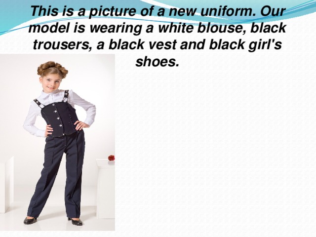 This is a picture of a new uniform. Our model is wearing a white blouse, black trousers, a black vest and black girl's shoes.